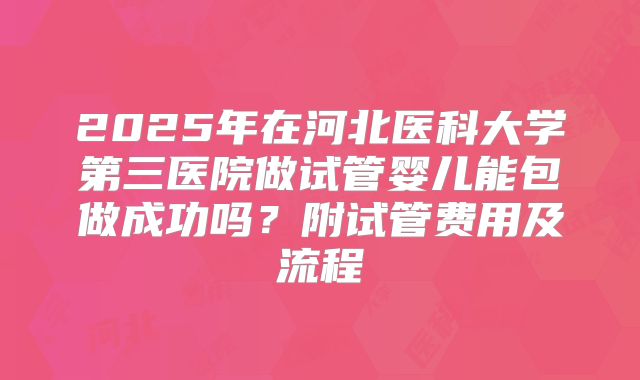 2025年在河北医科大学第三医院做试管婴儿能包做成功吗？附试管费用及流程