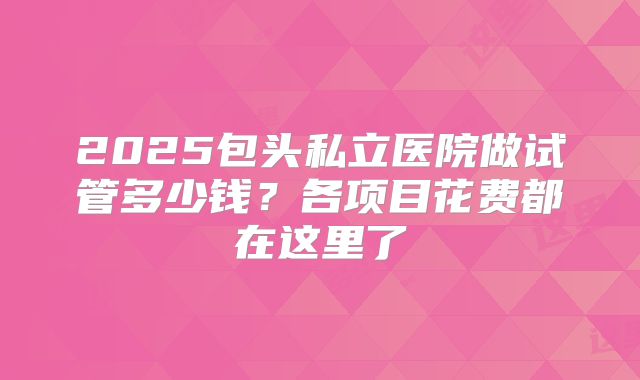 2025包头私立医院做试管多少钱?各项目花费都在这里了