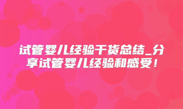 试管婴儿经验干货总结_分享试管婴儿经验和感受！