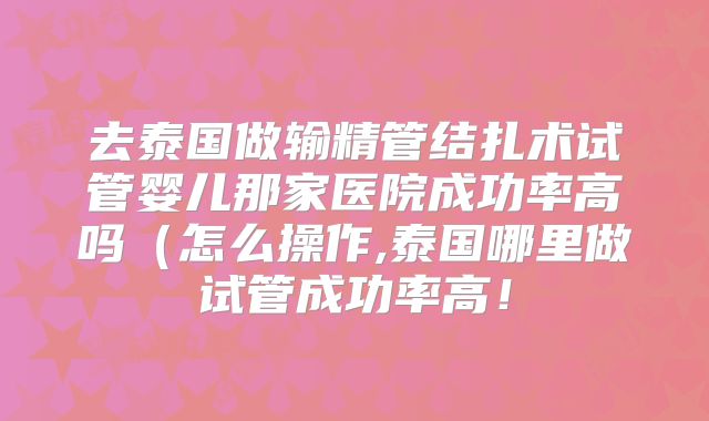 去泰国做输精管结扎术试管婴儿那家医院成功率高吗(怎么操作,泰国哪里做试管成功率高!