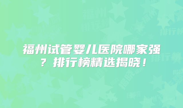 福州试管婴儿医院哪家强？排行榜精选揭晓！