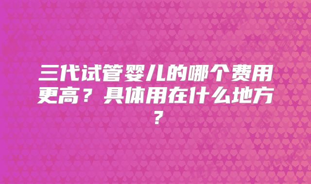 三代试管婴儿的哪个费用更高？具体用在什么地方？