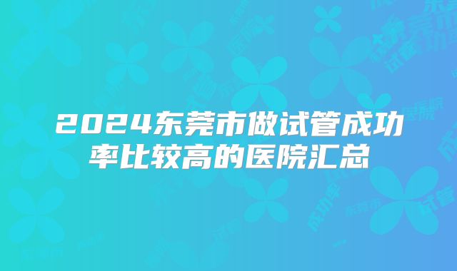 2024东莞市做试管成功率比较高的医院汇总