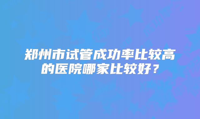 郑州市试管成功率比较高的医院哪家比较好？