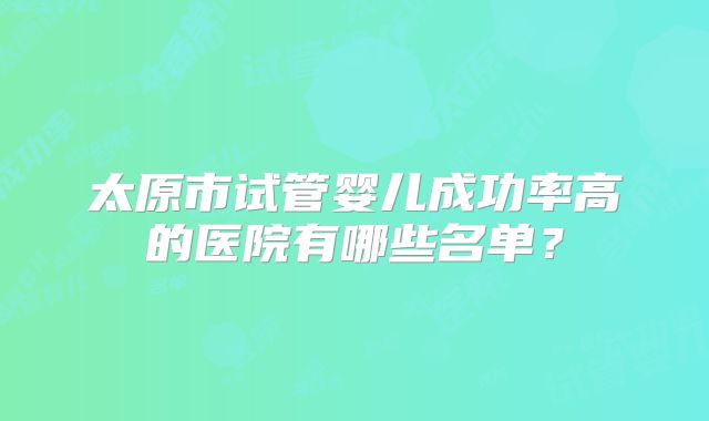 太原市试管婴儿成功率高的医院有哪些名单?