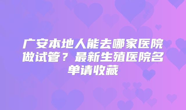 广安本地人能去哪家医院做试管？最新生殖医院名单请收藏