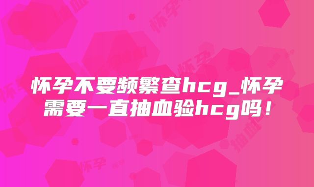 怀孕不要频繁查hcg_怀孕需要一直抽血验hcg吗！