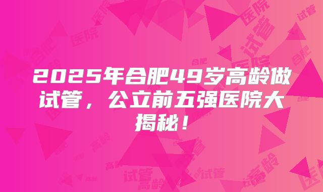 2025年合肥49岁高龄做试管，公立前五强医院大揭秘！