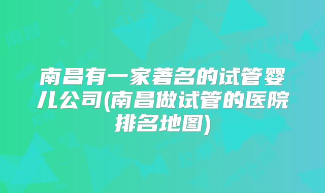 南昌有一家著名的试管婴儿公司(南昌做试管的医院排名地图)