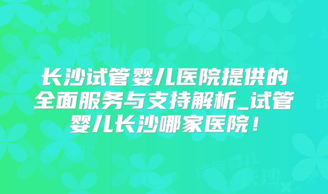 长沙试管婴儿医院提供的全面服务与支持解析_试管婴儿长沙哪家医院！