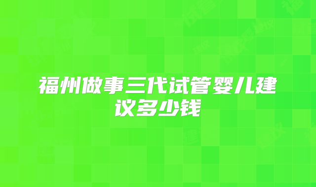 福州做事三代试管婴儿建议多少钱