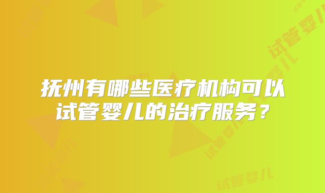 抚州有哪些医疗机构可以试管婴儿的治疗服务？