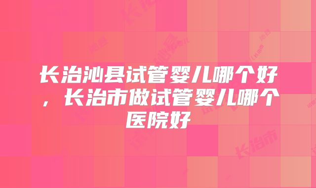 长治沁县试管婴儿哪个好，长治市做试管婴儿哪个医院好