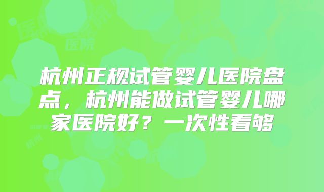 杭州正规试管婴儿医院盘点,杭州能做试管婴儿哪家医院好?一次性看够