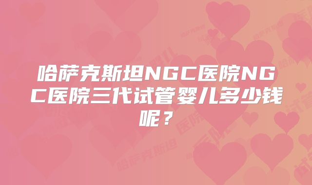 哈萨克斯坦NGC医院NGC医院三代试管婴儿多少钱呢?