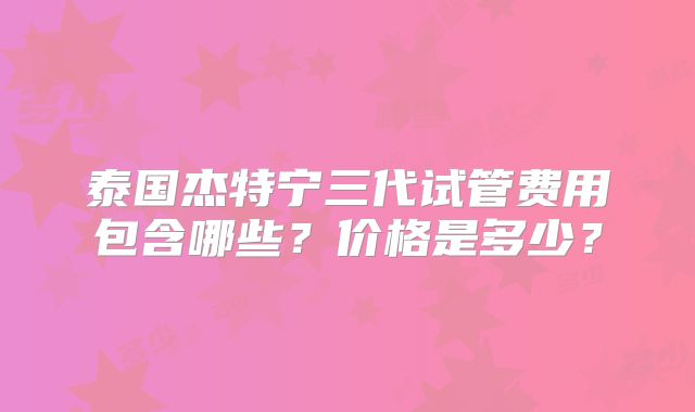 泰国杰特宁三代试管费用包含哪些？价格是多少？
