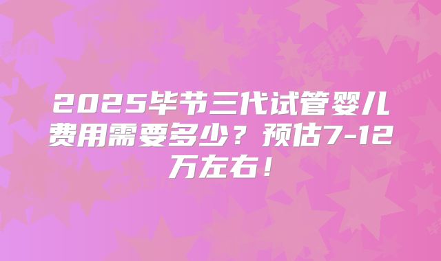2025毕节三代试管婴儿费用需要多少？预估7-12万左右！