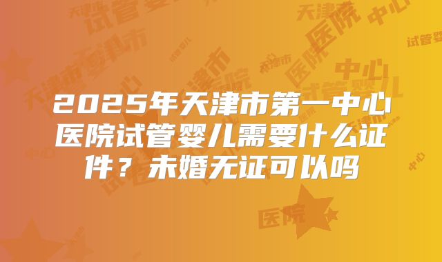 2025年天津市第一中心医院试管婴儿需要什么证件?未婚无证可以吗