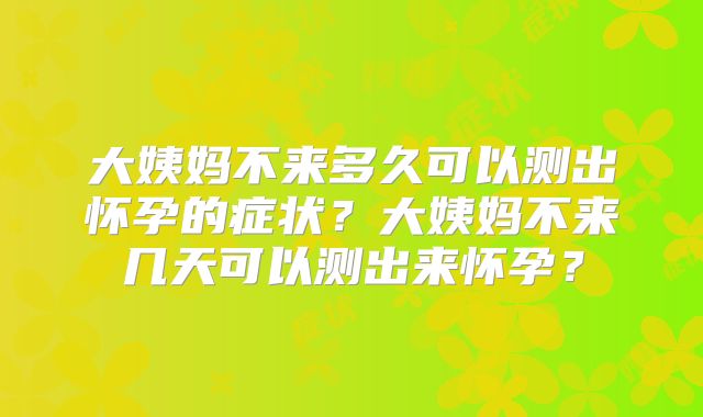 大姨妈不来多久可以测出怀孕的症状？大姨妈不来几天可以测出来怀孕？