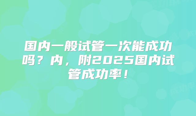 国内一般试管一次能成功吗？内，附2025国内试管成功率！