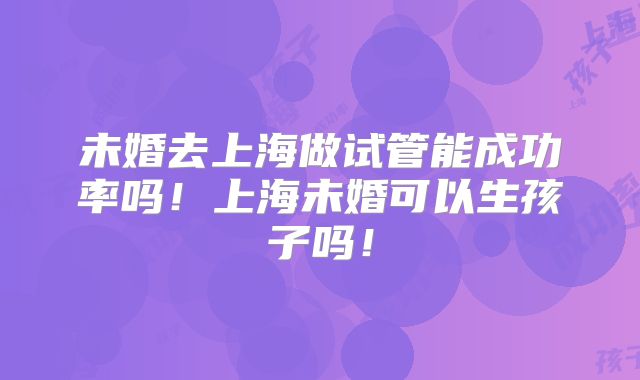 未婚去上海做试管能成功率吗！上海未婚可以生孩子吗！