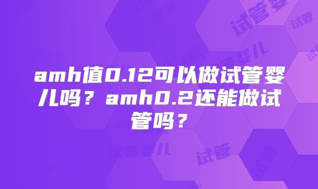 amh值0.12可以做试管婴儿吗?amh0.2还能做试管吗?