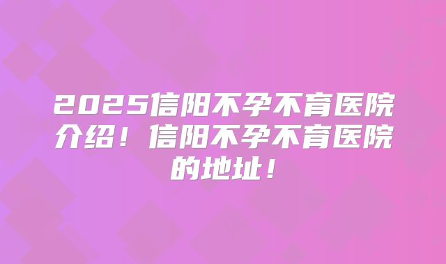 2025信阳不孕不育医院介绍!信阳不孕不育医院的地址!