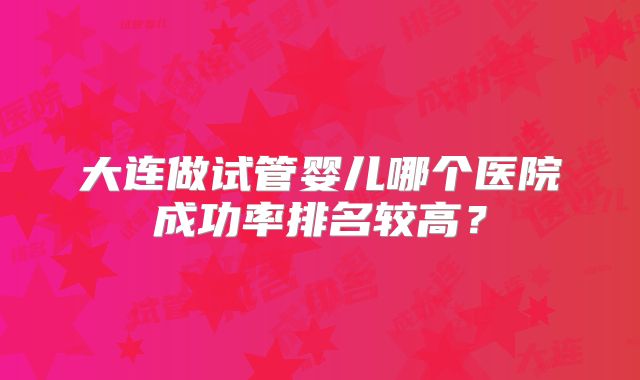 大连做试管婴儿哪个医院成功率排名较高？