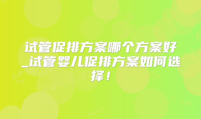 试管促排方案哪个方案好_试管婴儿促排方案如何选择！