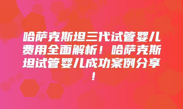 哈萨克斯坦三代试管婴儿费用全面解析!哈萨克斯坦试管婴儿成功案例分享!