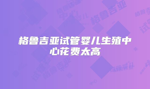 格鲁吉亚试管婴儿生殖中心花费太高