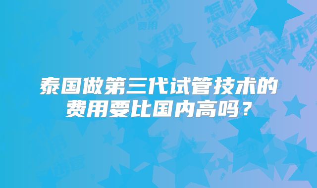 泰国做第三代试管技术的费用要比国内高吗？