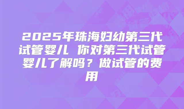 2025年珠海妇幼第三代试管婴儿 你对第三代试管婴儿了解吗？做试管的费用