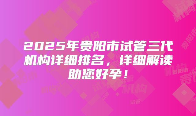 2025年贵阳市试管三代机构详细排名，详细解读助您好孕！