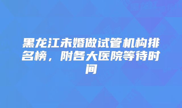 黑龙江未婚做试管机构排名榜，附各大医院等待时间