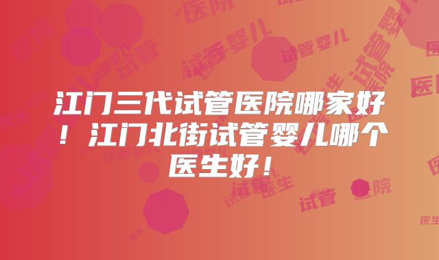 江门三代试管医院哪家好！江门北街试管婴儿哪个医生好！
