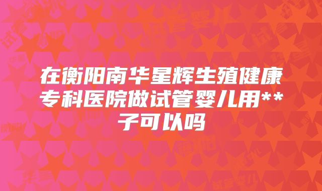 在衡阳南华星辉生殖健康专科医院做试管婴儿用**子可以吗