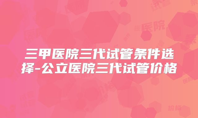 三甲医院三代试管条件选择-公立医院三代试管价格