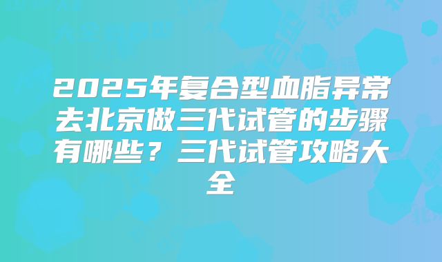 2025年复合型血脂异常去北京做三代试管的步骤有哪些？三代试管攻略大全