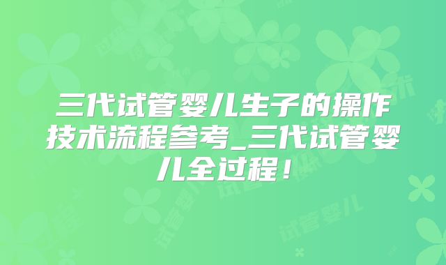 三代试管婴儿生子的操作技术流程参考_三代试管婴儿全过程！