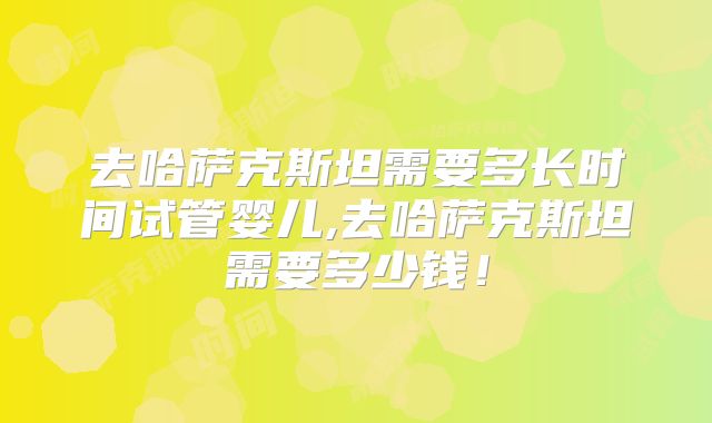 去哈萨克斯坦需要多长时间试管婴儿,去哈萨克斯坦需要多少钱！