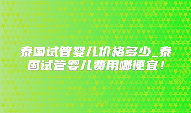 泰国试管婴儿价格多少_泰国试管婴儿费用哪便宜！