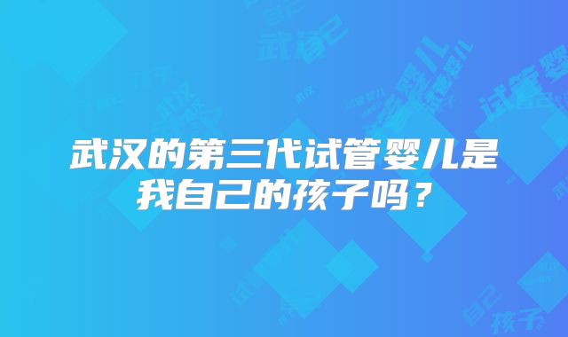 武汉的第三代试管婴儿是我自己的孩子吗？