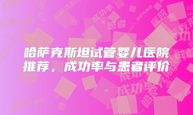 哈萨克斯坦试管婴儿医院推荐，成功率与患者评价
