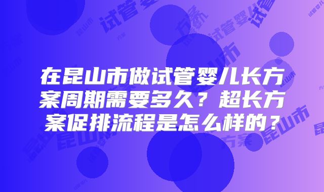 在昆山市做试管婴儿长方案周期需要多久？超长方案促排流程是怎么样的？