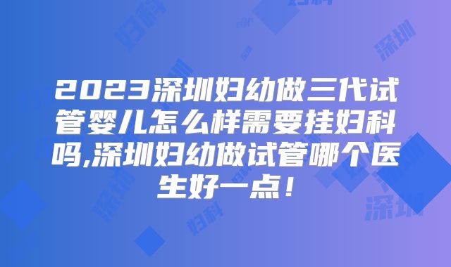 2023深圳妇幼做三代试管婴儿怎么样需要挂妇科吗,深圳妇幼做试管哪个医生好一点!