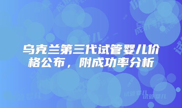 乌克兰第三代试管婴儿价格公布,附成功率分析