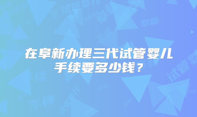 在阜新办理三代试管婴儿手续要多少钱？