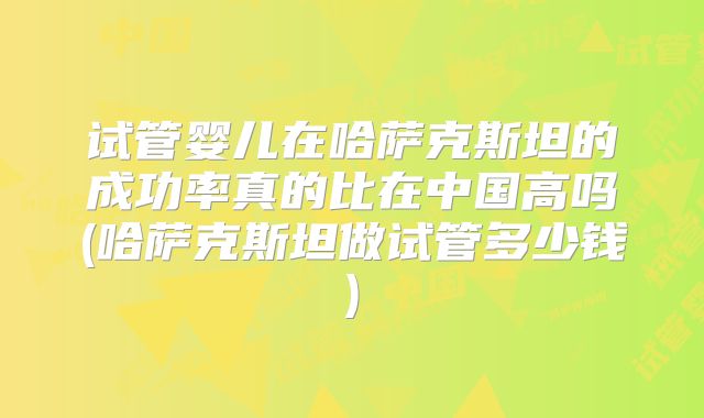 试管婴儿在哈萨克斯坦的成功率真的比在中国高吗(哈萨克斯坦做试管多少钱)