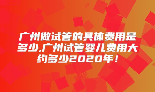 广州做试管的具体费用是多少,广州试管婴儿费用大约多少2020年！